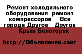 Ремонт холодильного оборудования, ремонт компрессоров. - Все города Другое » Другое   . Крым,Белогорск